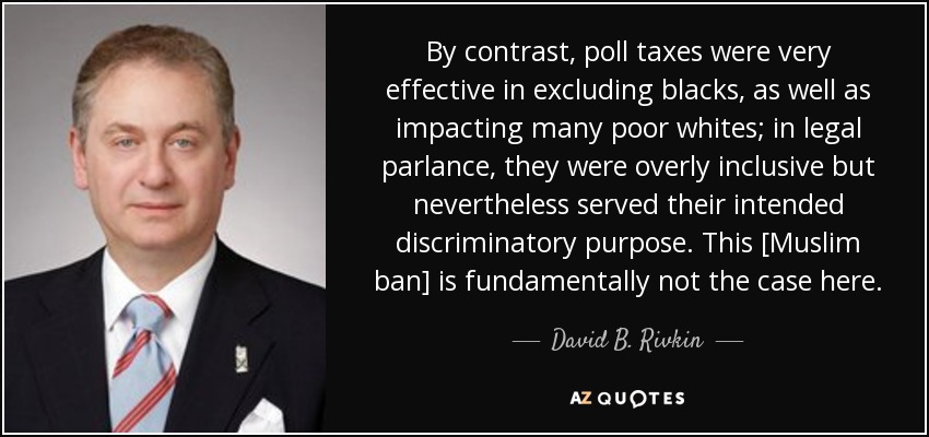 By contrast, poll taxes were very effective in excluding blacks, as well as impacting many poor whites; in legal parlance, they were overly inclusive but nevertheless served their intended discriminatory purpose. This [Muslim ban] is fundamentally not the case here. - David B. Rivkin