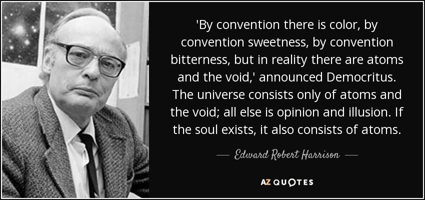 'By convention there is color, by convention sweetness, by convention bitterness, but in reality there are atoms and the void,' announced Democritus. The universe consists only of atoms and the void; all else is opinion and illusion. If the soul exists, it also consists of atoms. - Edward Robert Harrison