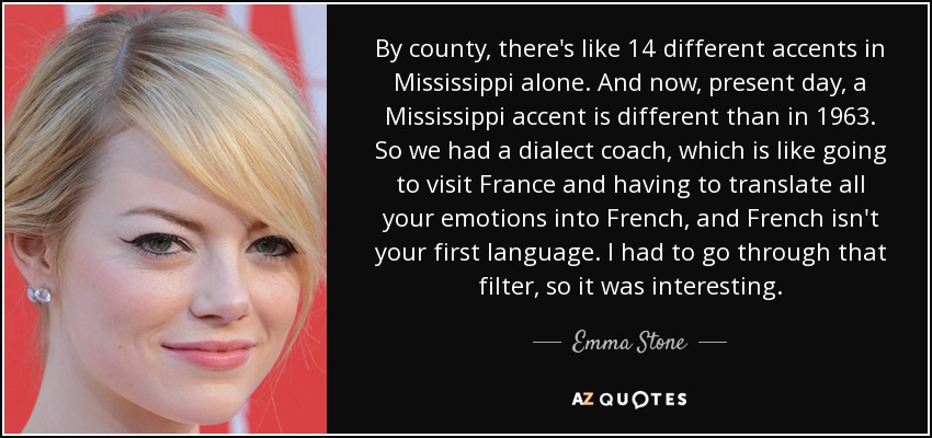 By county, there's like 14 different accents in Mississippi alone. And now, present day, a Mississippi accent is different than in 1963. So we had a dialect coach, which is like going to visit France and having to translate all your emotions into French, and French isn't your first language. I had to go through that filter, so it was interesting. - Emma Stone