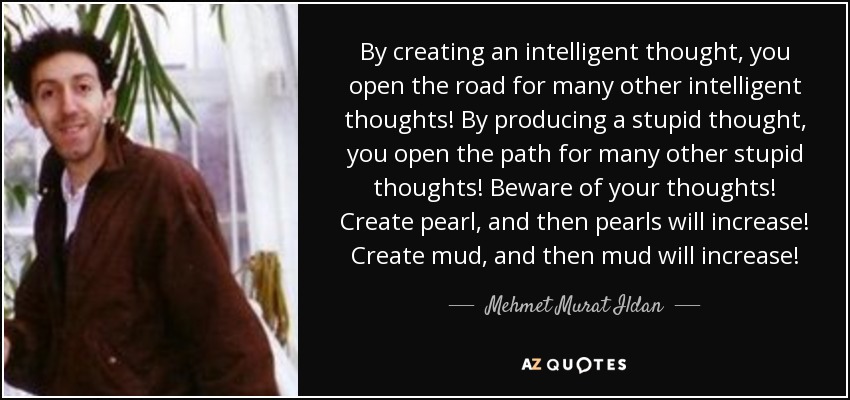 By creating an intelligent thought, you open the road for many other intelligent thoughts! By producing a stupid thought, you open the path for many other stupid thoughts! Beware of your thoughts! Create pearl, and then pearls will increase! Create mud, and then mud will increase! - Mehmet Murat Ildan