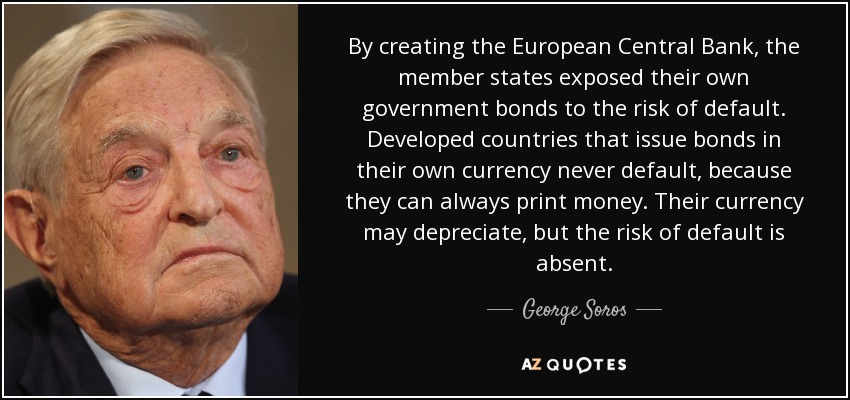 By creating the European Central Bank, the member states exposed their own government bonds to the risk of default. Developed countries that issue bonds in their own currency never default, because they can always print money. Their currency may depreciate, but the risk of default is absent. - George Soros