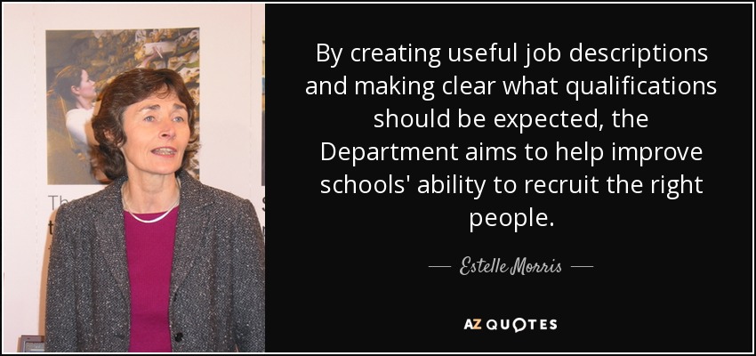 By creating useful job descriptions and making clear what qualifications should be expected, the Department aims to help improve schools' ability to recruit the right people. - Estelle Morris, Baroness Morris of Yardley