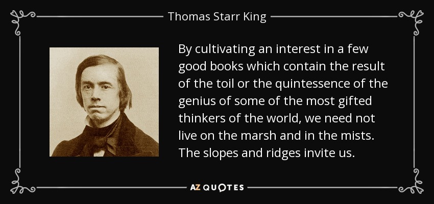 By cultivating an interest in a few good books which contain the result of the toil or the quintessence of the genius of some of the most gifted thinkers of the world, we need not live on the marsh and in the mists. The slopes and ridges invite us. - Thomas Starr King