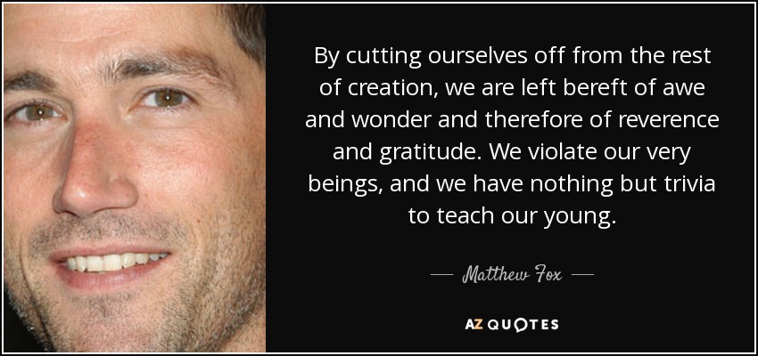 By cutting ourselves off from the rest of creation, we are left bereft of awe and wonder and therefore of reverence and gratitude. We violate our very beings, and we have nothing but trivia to teach our young. - Matthew Fox