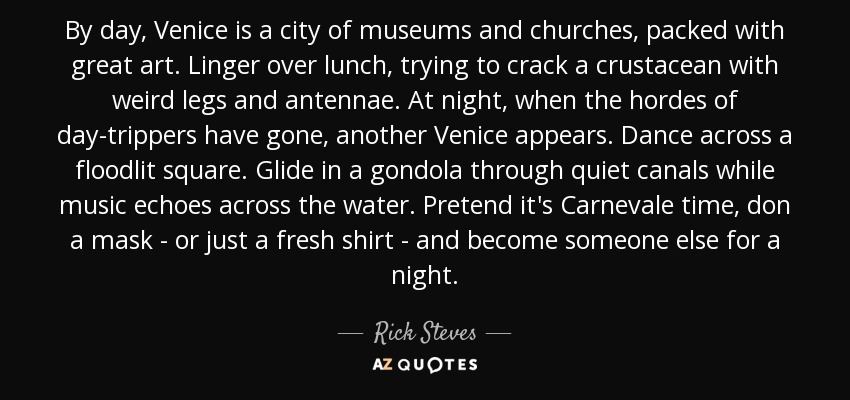 By day, Venice is a city of museums and churches, packed with great art. Linger over lunch, trying to crack a crustacean with weird legs and antennae. At night, when the hordes of day-trippers have gone, another Venice appears. Dance across a floodlit square. Glide in a gondola through quiet canals while music echoes across the water. Pretend it's Carnevale time, don a mask - or just a fresh shirt - and become someone else for a night. - Rick Steves