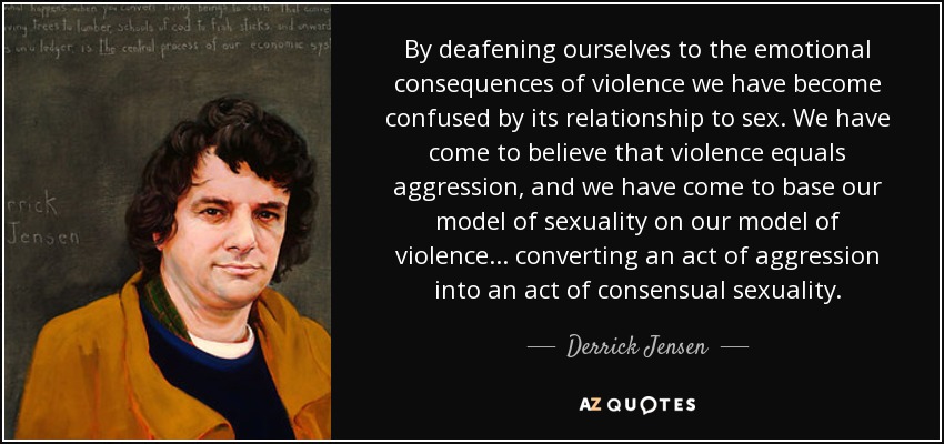 By deafening ourselves to the emotional consequences of violence we have become confused by its relationship to sex. We have come to believe that violence equals aggression, and we have come to base our model of sexuality on our model of violence... converting an act of aggression into an act of consensual sexuality. - Derrick Jensen