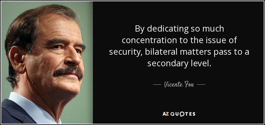 By dedicating so much concentration to the issue of security, bilateral matters pass to a secondary level. - Vicente Fox