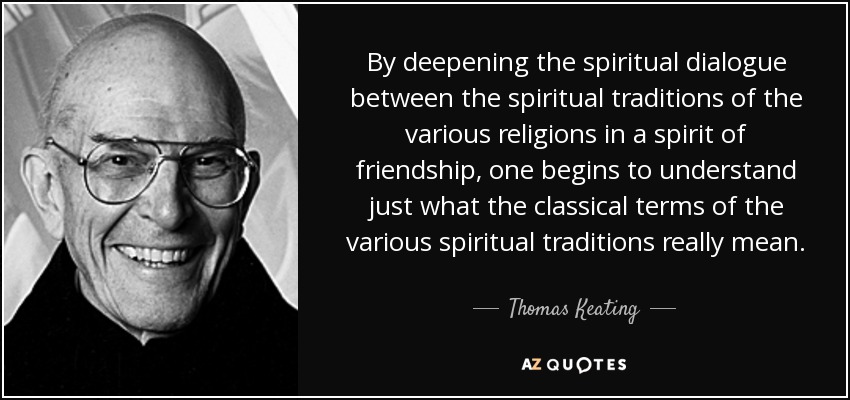 By deepening the spiritual dialogue between the spiritual traditions of the various religions in a spirit of friendship, one begins to understand just what the classical terms of the various spiritual traditions really mean. - Thomas Keating