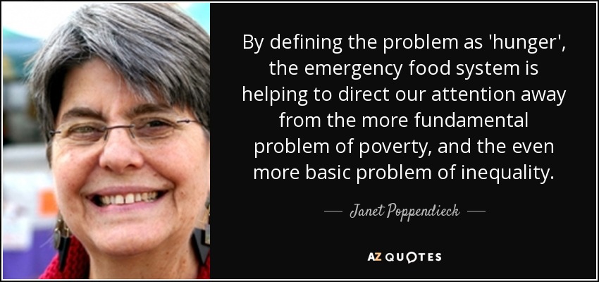 By defining the problem as 'hunger', the emergency food system is helping to direct our attention away from the more fundamental problem of poverty, and the even more basic problem of inequality. - Janet Poppendieck
