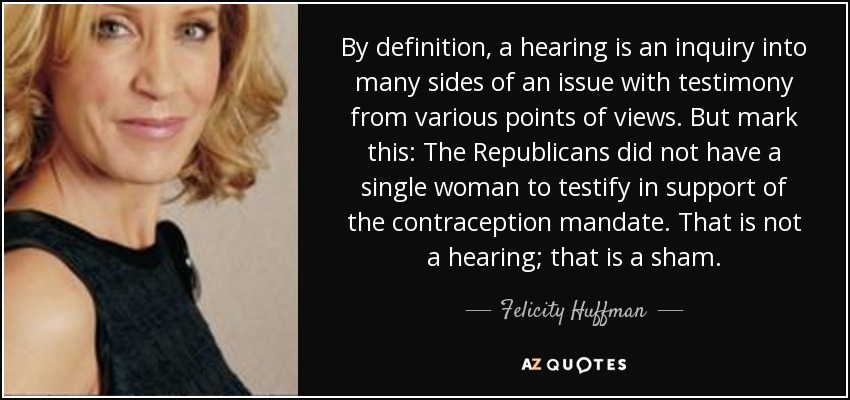 By definition, a hearing is an inquiry into many sides of an issue with testimony from various points of views. But mark this: The Republicans did not have a single woman to testify in support of the contraception mandate. That is not a hearing; that is a sham. - Felicity Huffman