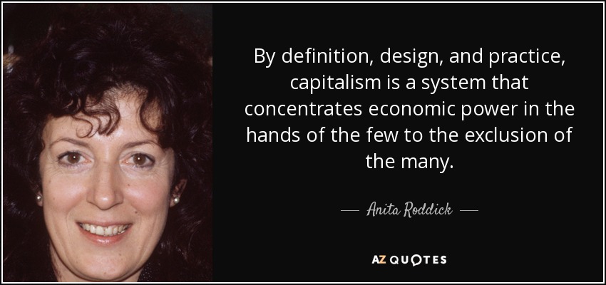 By definition, design, and practice, capitalism is a system that concentrates economic power in the hands of the few to the exclusion of the many. - Anita Roddick