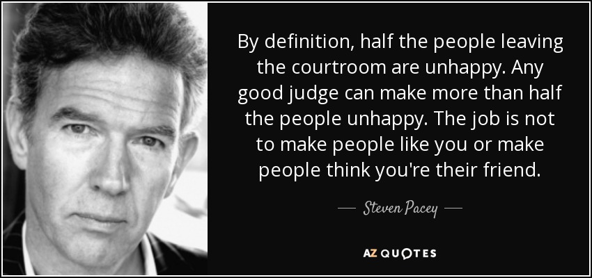 By definition, half the people leaving the courtroom are unhappy. Any good judge can make more than half the people unhappy. The job is not to make people like you or make people think you're their friend. - Steven Pacey