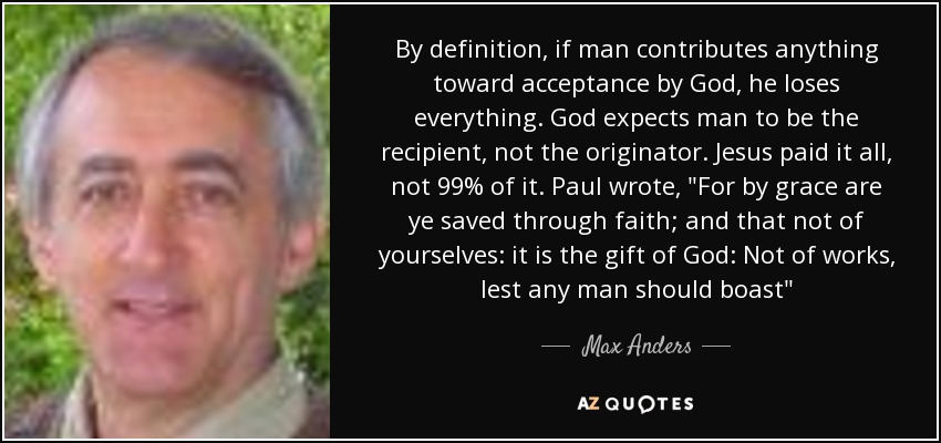By definition, if man contributes anything toward acceptance by God, he loses everything. God expects man to be the recipient, not the originator. Jesus paid it all, not 99% of it. Paul wrote, 