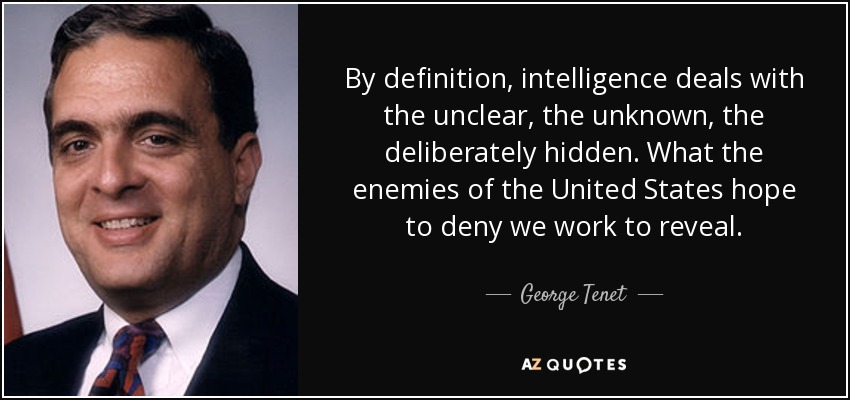 By definition, intelligence deals with the unclear, the unknown, the deliberately hidden. What the enemies of the United States hope to deny we work to reveal. - George Tenet
