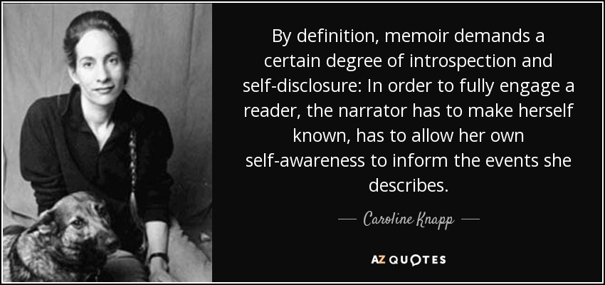 By definition, memoir demands a certain degree of introspection and self-disclosure: In order to fully engage a reader, the narrator has to make herself known, has to allow her own self-awareness to inform the events she describes. - Caroline Knapp