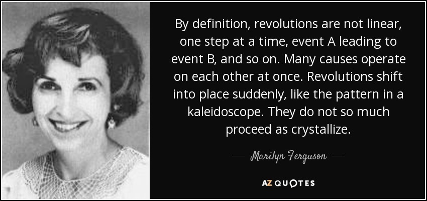 By definition, revolutions are not linear, one step at a time, event A leading to event B, and so on. Many causes operate on each other at once. Revolutions shift into place suddenly, like the pattern in a kaleidoscope. They do not so much proceed as crystallize. - Marilyn Ferguson