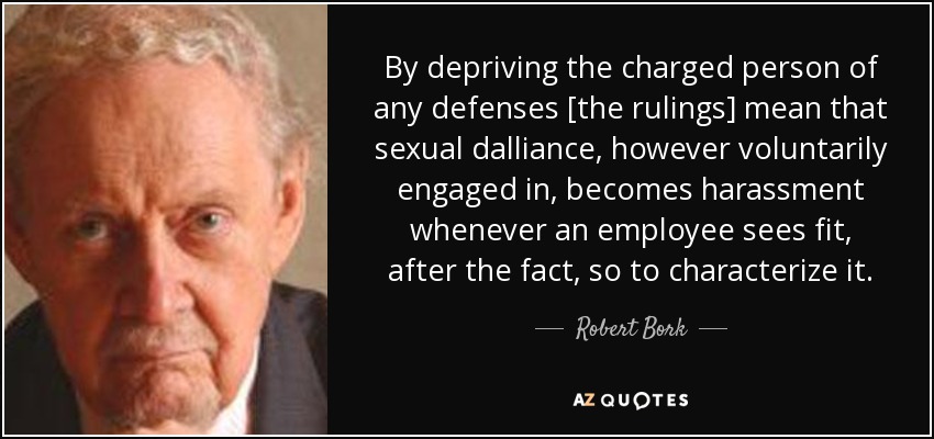 By depriving the charged person of any defenses [the rulings] mean that sexual dalliance, however voluntarily engaged in, becomes harassment whenever an employee sees fit, after the fact, so to characterize it. - Robert Bork