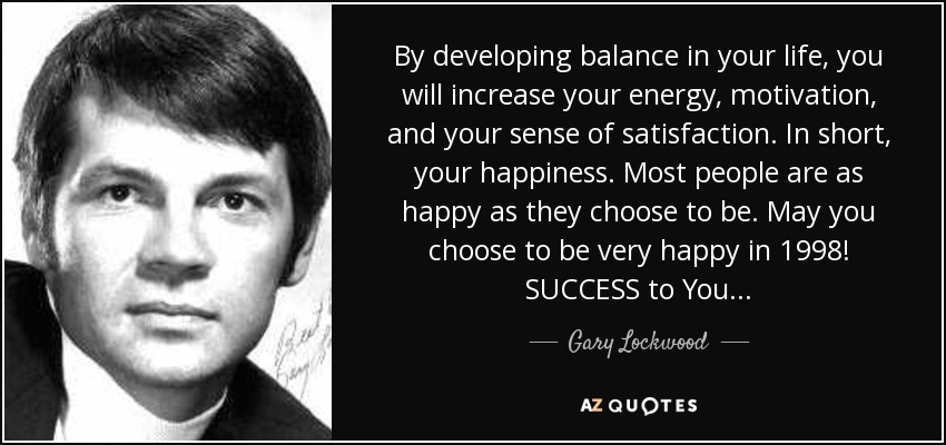 By developing balance in your life, you will increase your energy, motivation, and your sense of satisfaction. In short, your happiness. Most people are as happy as they choose to be. May you choose to be very happy in 1998! SUCCESS to You . . . - Gary Lockwood