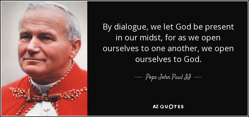 By dialogue, we let God be present in our midst, for as we open ourselves to one another, we open ourselves to God. - Pope John Paul II