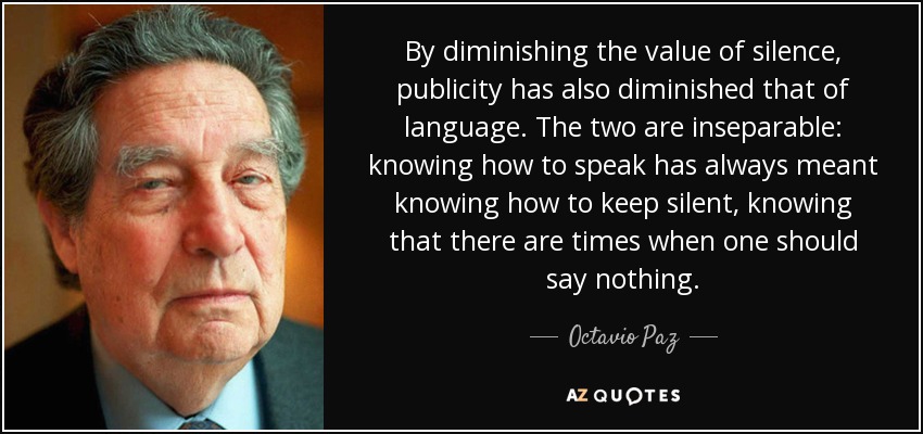 By diminishing the value of silence, publicity has also diminished that of language. The two are inseparable: knowing how to speak has always meant knowing how to keep silent, knowing that there are times when one should say nothing. - Octavio Paz