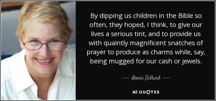 By dipping us children in the Bible so often, they hoped, I think, to give our lives a serious tint, and to provide us with quaintly magnificent snatches of prayer to produce as charms while, say, being mugged for our cash or jewels. - Annie Dillard