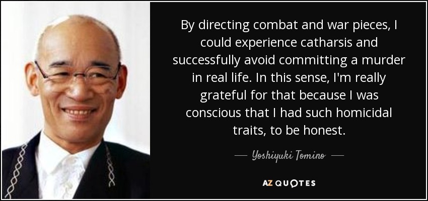 By directing combat and war pieces, I could experience catharsis and successfully avoid committing a murder in real life. In this sense, I'm really grateful for that because I was conscious that I had such homicidal traits, to be honest. - Yoshiyuki Tomino