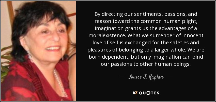 By directing our sentiments, passions, and reason toward the common human plight, imagination grants us the advantages of a moralexistence. What we surrender of innocent love of self is exchanged for the safeties and pleasures of belonging to a larger whole. We are born dependent, but only imagination can bind our passions to other human beings. - Louise J. Kaplan