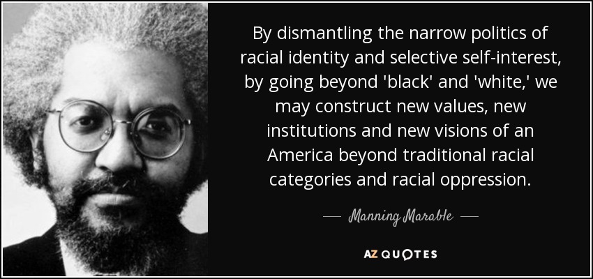 By dismantling the narrow politics of racial identity and selective self-interest, by going beyond 'black' and 'white,' we may construct new values, new institutions and new visions of an America beyond traditional racial categories and racial oppression. - Manning Marable