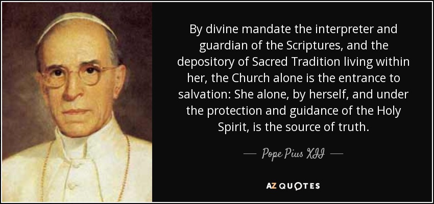 By divine mandate the interpreter and guardian of the Scriptures, and the depository of Sacred Tradition living within her, the Church alone is the entrance to salvation: She alone, by herself, and under the protection and guidance of the Holy Spirit, is the source of truth. - Pope Pius XII