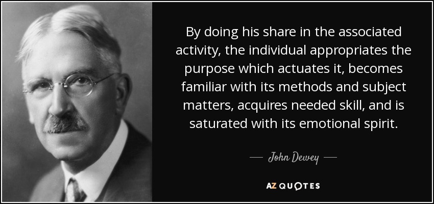 By doing his share in the associated activity, the individual appropriates the purpose which actuates it, becomes familiar with its methods and subject matters, acquires needed skill, and is saturated with its emotional spirit. - John Dewey