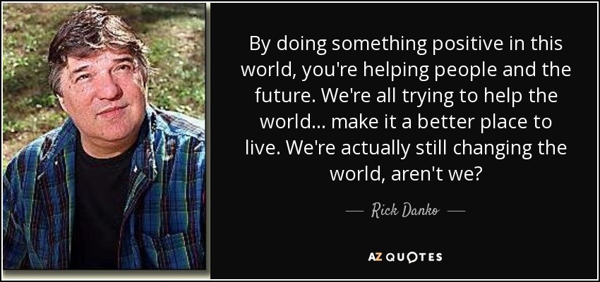 By doing something positive in this world, you're helping people and the future. We're all trying to help the world... make it a better place to live. We're actually still changing the world, aren't we? - Rick Danko