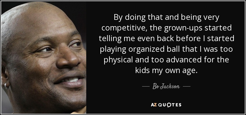 By doing that and being very competitive, the grown-ups started telling me even back before I started playing organized ball that I was too physical and too advanced for the kids my own age. - Bo Jackson