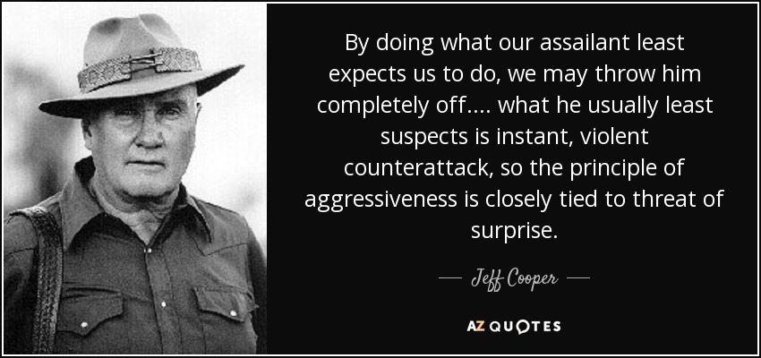 By doing what our assailant least expects us to do, we may throw him completely off. ... what he usually least suspects is instant, violent counterattack, so the principle of aggressiveness is closely tied to threat of surprise. - Jeff Cooper