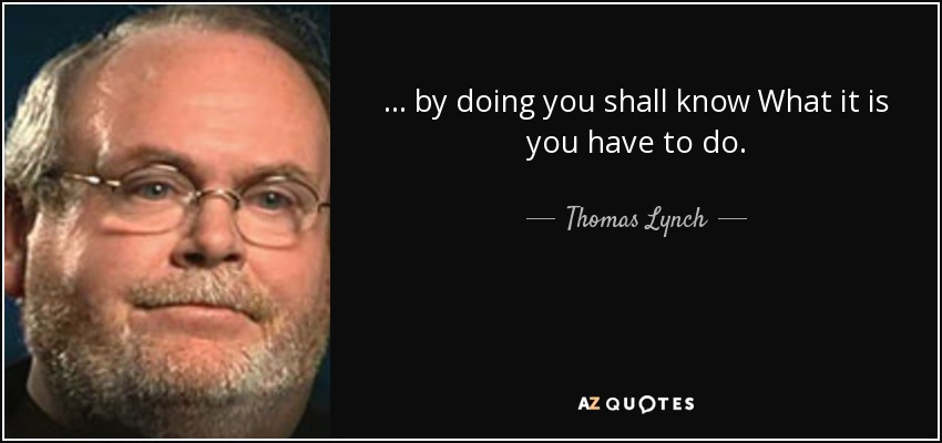 ... by doing you shall know What it is you have to do. - Thomas Lynch