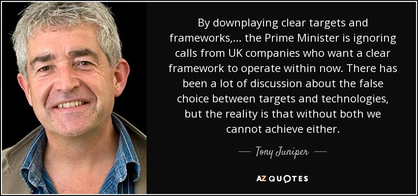 By downplaying clear targets and frameworks, ... the Prime Minister is ignoring calls from UK companies who want a clear framework to operate within now. There has been a lot of discussion about the false choice between targets and technologies, but the reality is that without both we cannot achieve either. - Tony Juniper