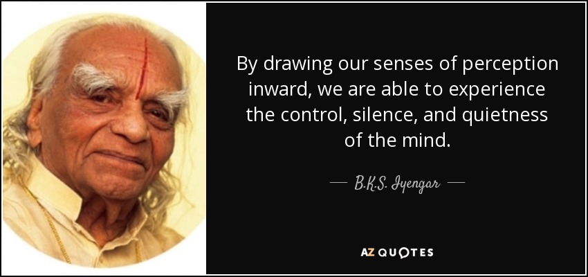 By drawing our senses of perception inward, we are able to experience the control, silence, and quietness of the mind. - B.K.S. Iyengar