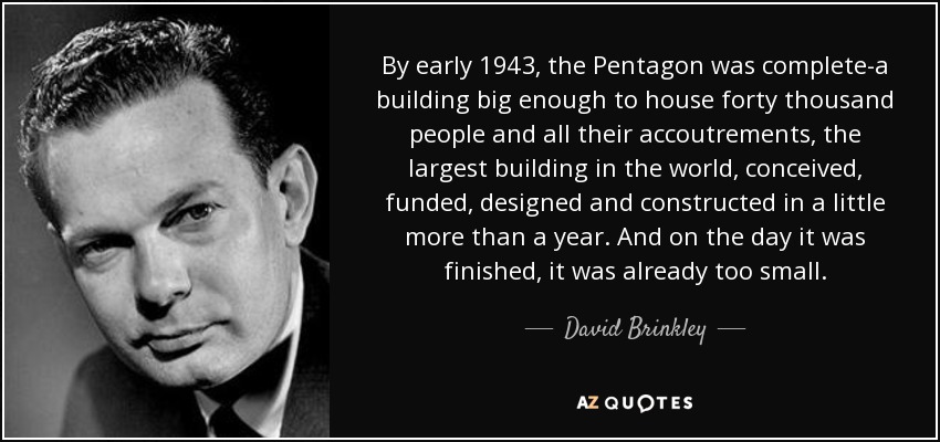 By early 1943, the Pentagon was complete-a building big enough to house forty thousand people and all their accoutrements, the largest building in the world, conceived, funded, designed and constructed in a little more than a year. And on the day it was finished, it was already too small. - David Brinkley