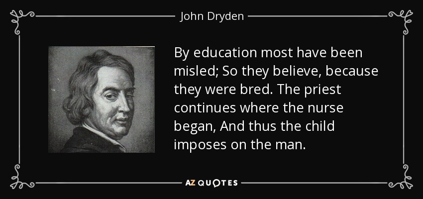 By education most have been misled; So they believe, because they were bred. The priest continues where the nurse began, And thus the child imposes on the man. - John Dryden