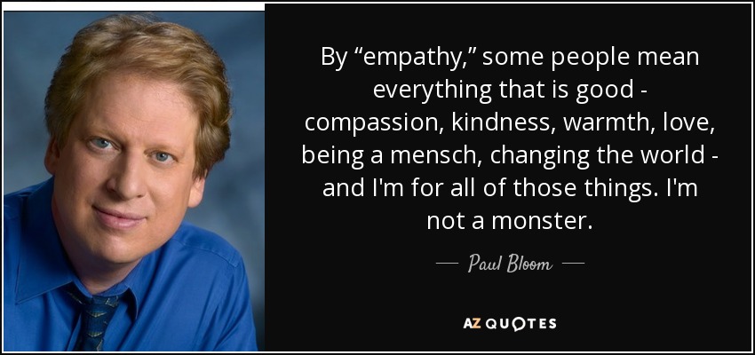 By “empathy,” some people mean everything that is good - compassion, kindness, warmth, love, being a mensch, changing the world - and I'm for all of those things. I'm not a monster. - Paul Bloom