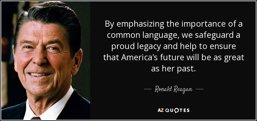 By emphasizing the importance of a common language, we safeguard a proud legacy and help to ensure that America's future will be as great as her past. - Ronald Reagan