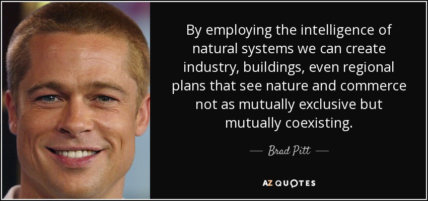 By employing the intelligence of natural systems we can create industry, buildings, even regional plans that see nature and commerce not as mutually exclusive but mutually coexisting. - Brad Pitt