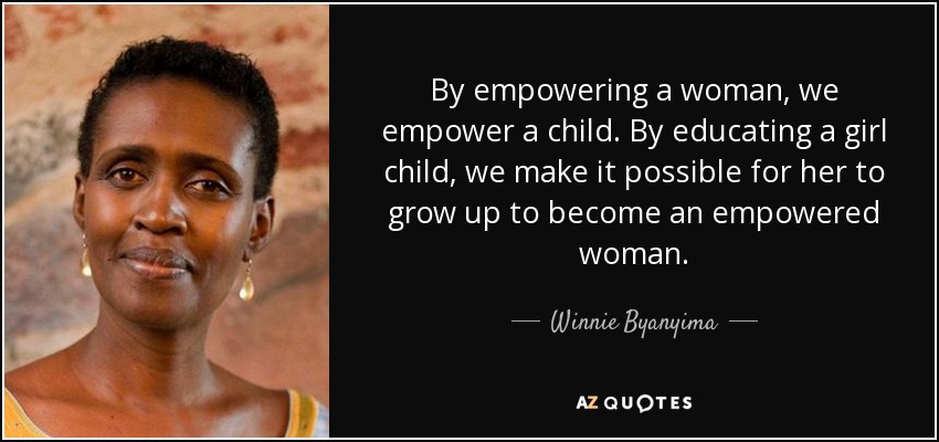 By empowering a woman, we empower a child. By educating a girl child, we make it possible for her to grow up to become an empowered woman. - Winnie Byanyima