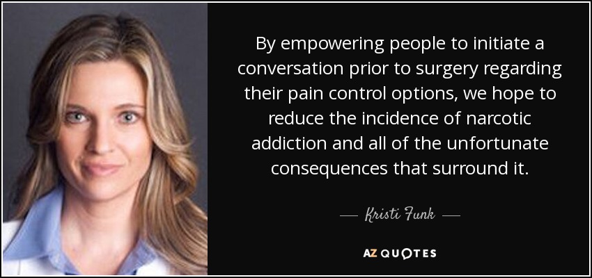By empowering people to initiate a conversation prior to surgery regarding their pain control options, we hope to reduce the incidence of narcotic addiction and all of the unfortunate consequences that surround it. - Kristi Funk