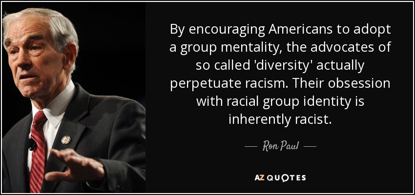 By encouraging Americans to adopt a group mentality, the advocates of so called 'diversity' actually perpetuate racism. Their obsession with racial group identity is inherently racist. - Ron Paul
