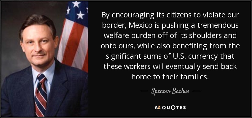 By encouraging its citizens to violate our border, Mexico is pushing a tremendous welfare burden off of its shoulders and onto ours, while also benefiting from the significant sums of U.S. currency that these workers will eventually send back home to their families. - Spencer Bachus