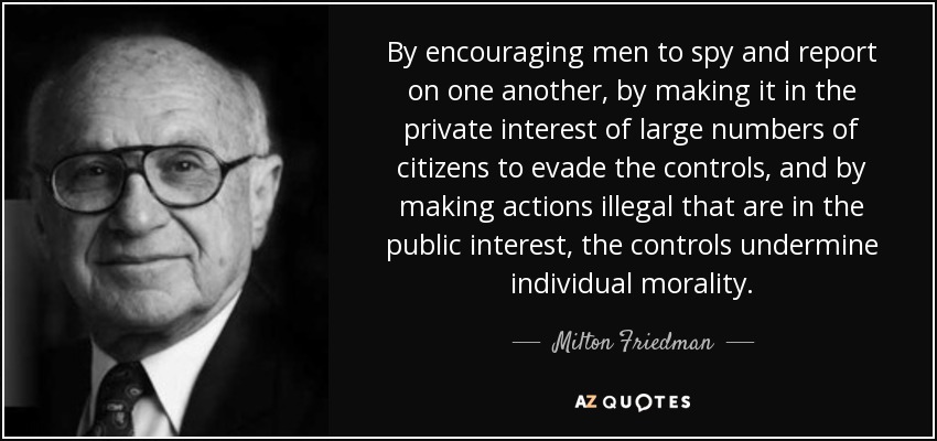By encouraging men to spy and report on one another, by making it in the private interest of large numbers of citizens to evade the controls, and by making actions illegal that are in the public interest, the controls undermine individual morality. - Milton Friedman