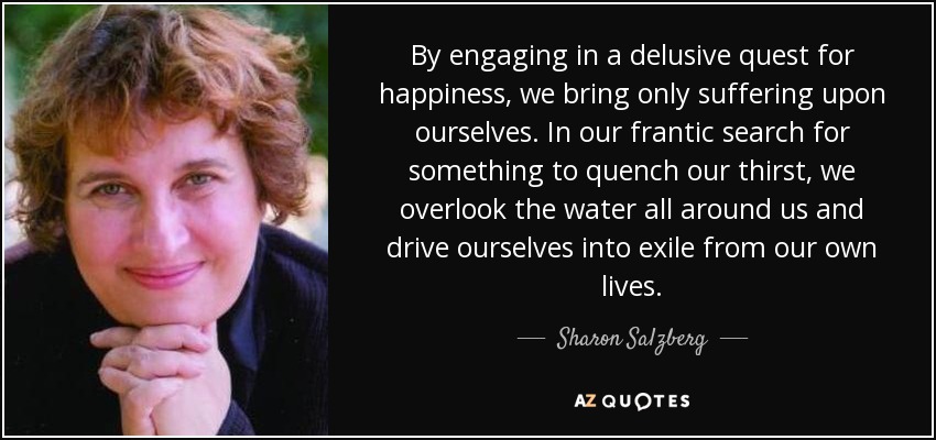 By engaging in a delusive quest for happiness, we bring only suffering upon ourselves. In our frantic search for something to quench our thirst, we overlook the water all around us and drive ourselves into exile from our own lives. - Sharon Salzberg