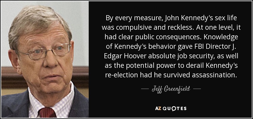 By every measure, John Kennedy's sex life was compulsive and reckless. At one level, it had clear public consequences. Knowledge of Kennedy's behavior gave FBI Director J. Edgar Hoover absolute job security, as well as the potential power to derail Kennedy's re-election had he survived assassination. - Jeff Greenfield