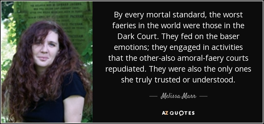 By every mortal standard, the worst faeries in the world were those in the Dark Court. They fed on the baser emotions; they engaged in activities that the other-also amoral-faery courts repudiated. They were also the only ones she truly trusted or understood. - Melissa Marr