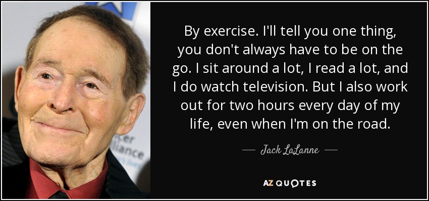 By exercise. I'll tell you one thing, you don't always have to be on the go. I sit around a lot, I read a lot, and I do watch television. But I also work out for two hours every day of my life, even when I'm on the road. - Jack LaLanne